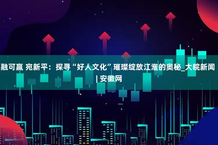 融可赢 宛新平：探寻“好人文化”璀璨绽放江淮的奥秘_大皖新闻 | 安徽网