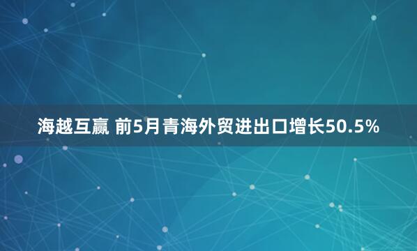 海越互赢 前5月青海外贸进出口增长50.5%