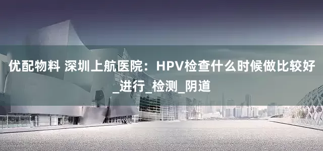 优配物料 深圳上航医院：HPV检查什么时候做比较好_进行_检测_阴道