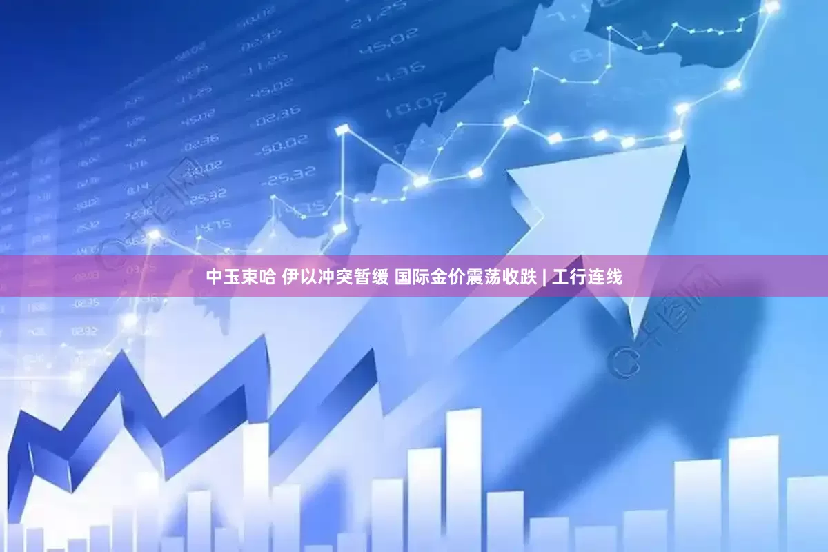 中玉束哈 伊以冲突暂缓 国际金价震荡收跌 | 工行连线
