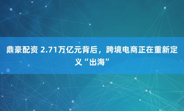 鼎豪配资 2.71万亿元背后，跨境电商正在重新定义“出海”