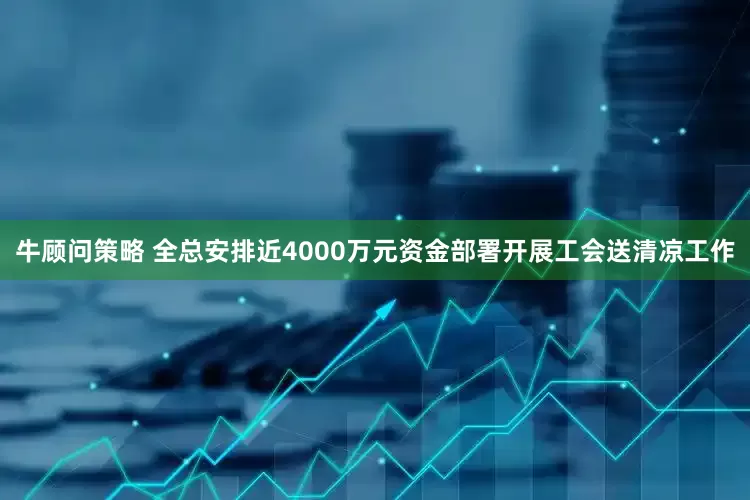 牛顾问策略 全总安排近4000万元资金部署开展工会送清凉工作