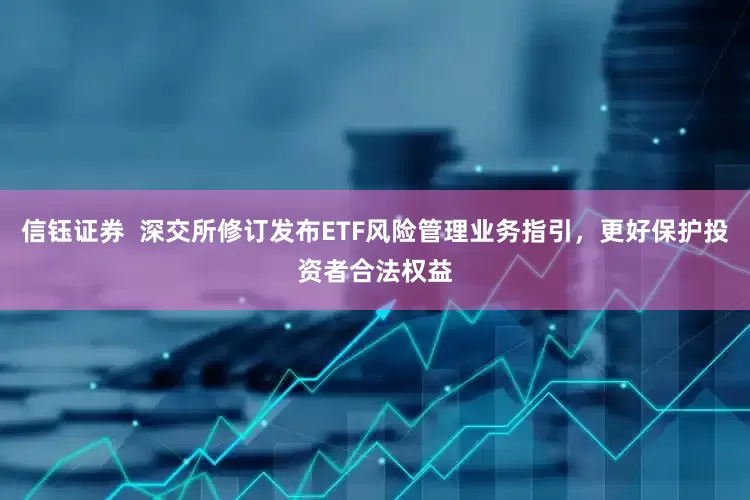 信钰证券  深交所修订发布ETF风险管理业务指引，更好保护投资者合法权益