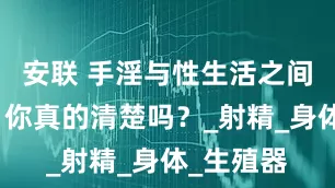 安联 手淫与性生活之间的差别，你真的清楚吗？_射精_身体_生殖器