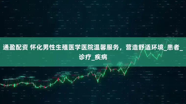 通盈配资 怀化男性生殖医学医院温馨服务，营造舒适环境_患者_诊疗_疾病