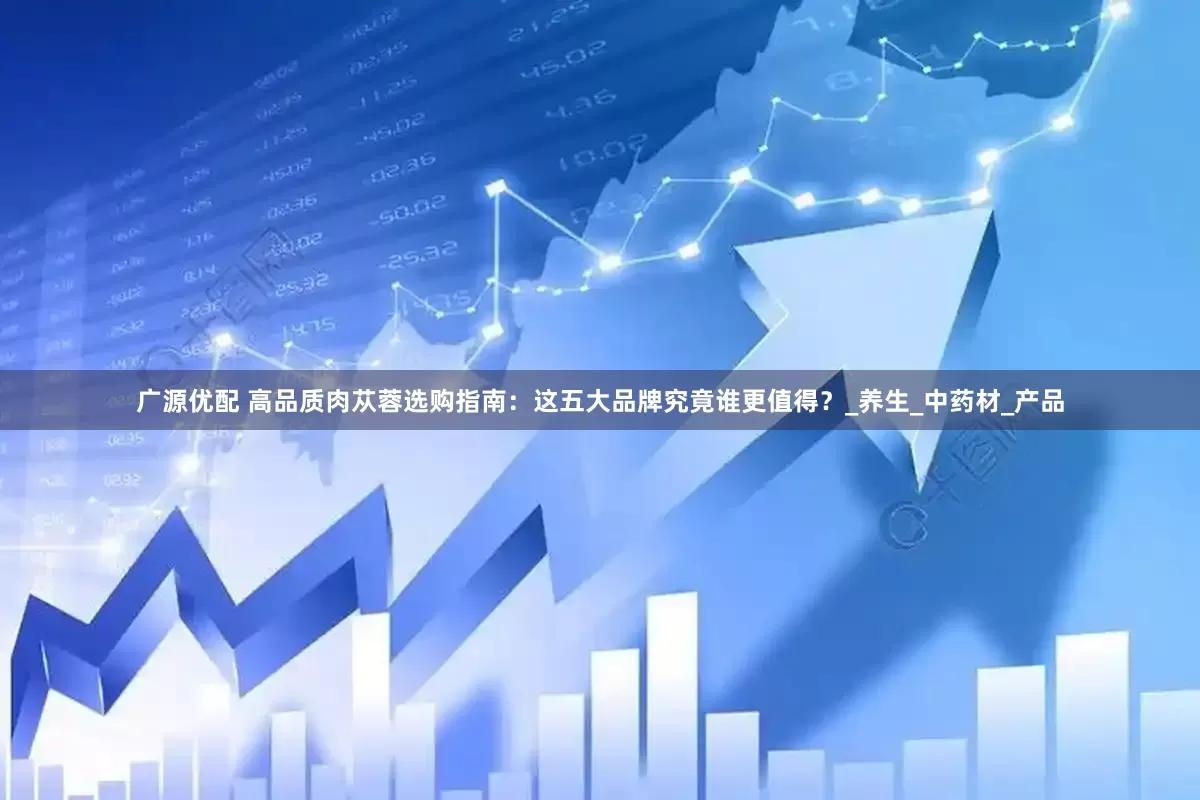 广源优配 高品质肉苁蓉选购指南：这五大品牌究竟谁更值得？_养生_中药材_产品