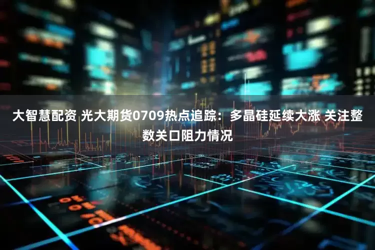 大智慧配资 光大期货0709热点追踪：多晶硅延续大涨 关注整数关口阻力情况