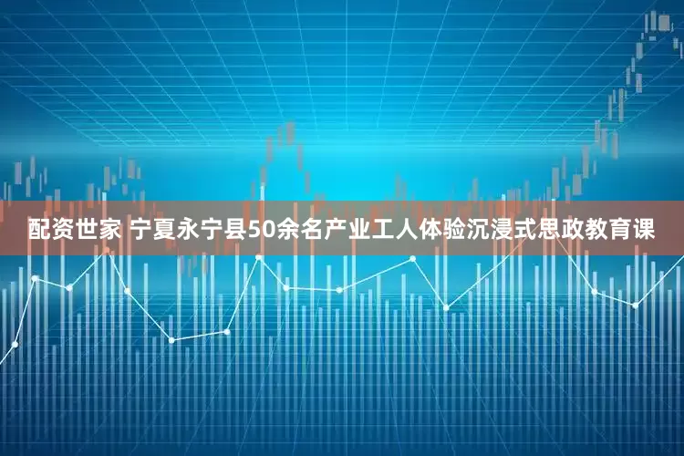 配资世家 宁夏永宁县50余名产业工人体验沉浸式思政教育课