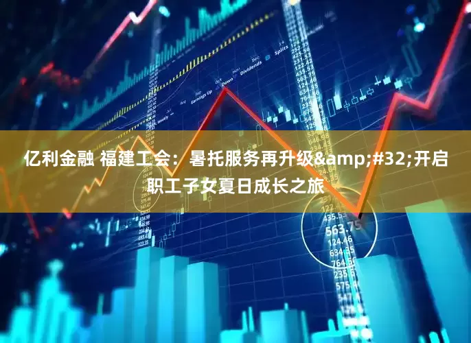 亿利金融 福建工会：暑托服务再升级&#32;开启职工子女夏日成长之旅
