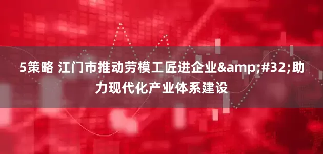 5策略 江门市推动劳模工匠进企业&#32;助力现代化产业体系建设