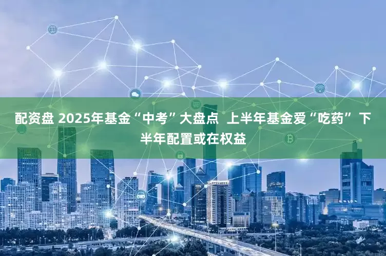 配资盘 2025年基金“中考”大盘点  上半年基金爱“吃药” 下半年配置或在权益