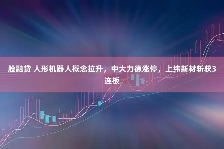 股融贷 人形机器人概念拉升，中大力德涨停，上纬新材斩获3连板