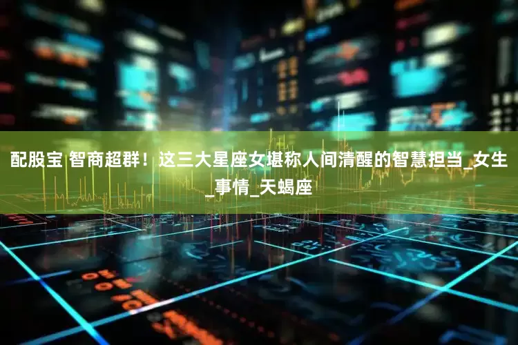 配股宝 智商超群！这三大星座女堪称人间清醒的智慧担当_女生_事情_天蝎座