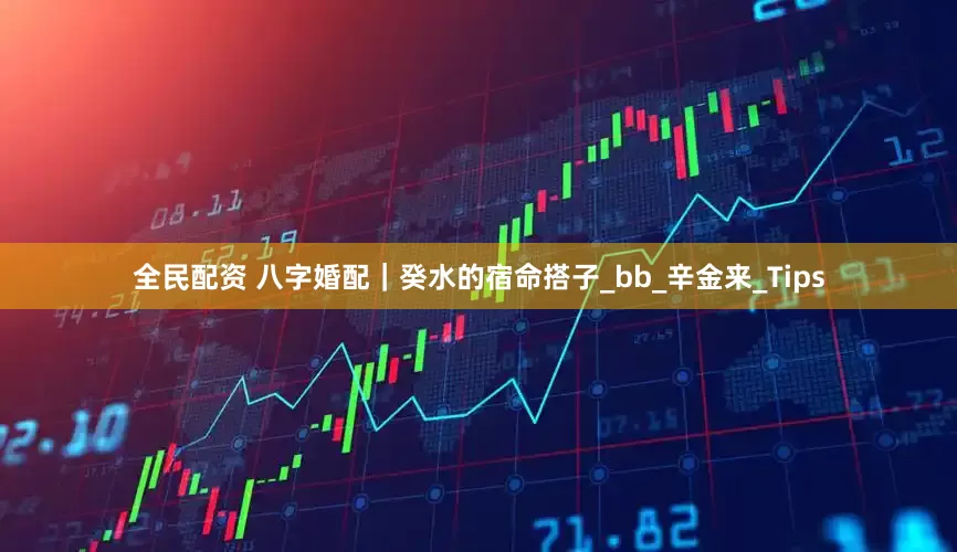 全民配资 八字婚配｜癸水的宿命搭子_bb_辛金来_Tips