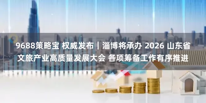 9688策略宝 权威发布|淄博将承办 2026 山东省文旅产业高质量发展大会 各项筹备工作有序推进