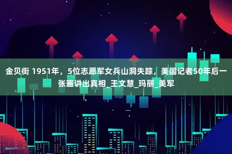 金贝街 1951年，5位志愿军女兵山洞失踪，美国记者50年后一张画讲出真相_王文慧_玛丽_美军