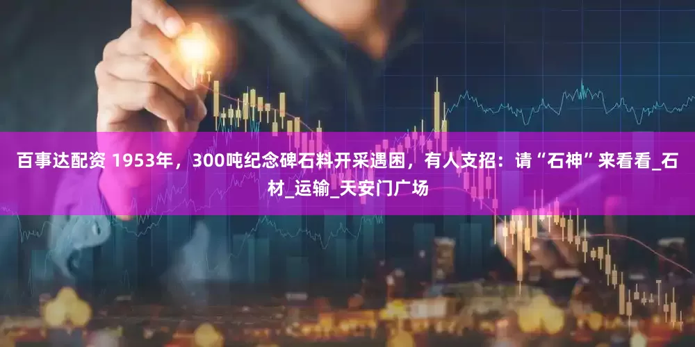 百事达配资 1953年，300吨纪念碑石料开采遇困，有人支招：请“石神”来看看_石材_运输_天安门广场