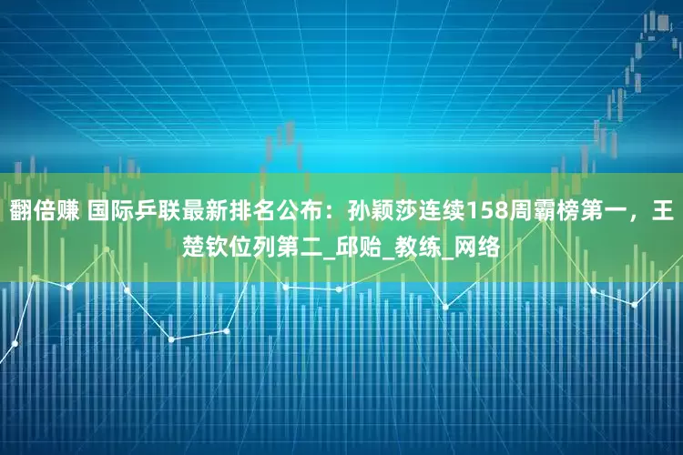 翻倍赚 国际乒联最新排名公布：孙颖莎连续158周霸榜第一，王楚钦位列第二_邱贻_教练_网络