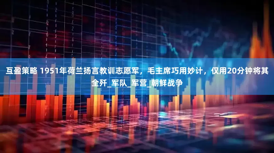 互盈策略 1951年荷兰扬言教训志愿军，毛主席巧用妙计，仅用20分钟将其全歼_军队_军营_朝鲜战争