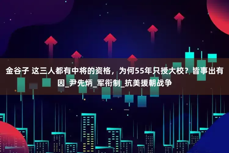 金谷子 这三人都有中将的资格，为何55年只授大校？皆事出有因_尹先炳_军衔制_抗美援朝战争