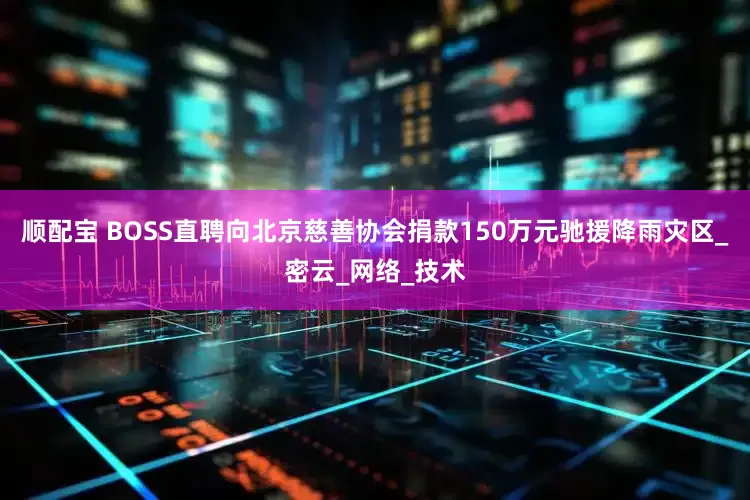 顺配宝 BOSS直聘向北京慈善协会捐款150万元驰援降雨灾区_密云_网络_技术