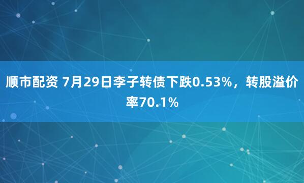 顺市配资 7月29日李子转债下跌0.53%，转股溢价率70.1%