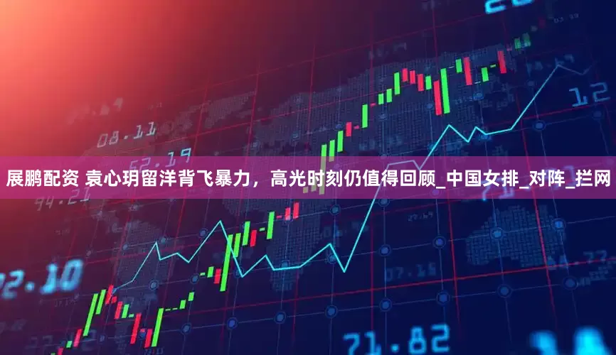 展鹏配资 袁心玥留洋背飞暴力，高光时刻仍值得回顾_中国女排_对阵_拦网