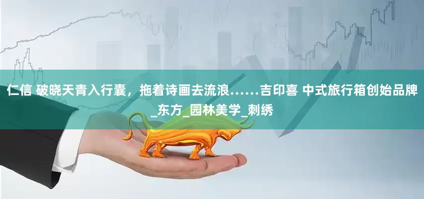 仁信 破晓天青入行囊，拖着诗画去流浪……吉印喜 中式旅行箱创始品牌_东方_园林美学_刺绣