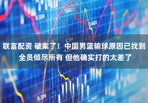 联富配资 破案了！中国男篮输球原因已找到 全员倾尽所有 但他确实打的太差了