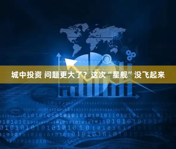 城中投资 问题更大了？这次“星舰”没飞起来