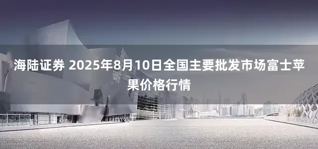 海陆证券 2025年8月10日全国主要批发市场富士苹果价格行情