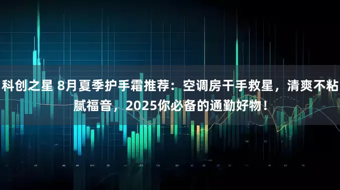 科创之星 8月夏季护手霜推荐：空调房干手救星，清爽不粘腻福音，2025你必备的通勤好物！