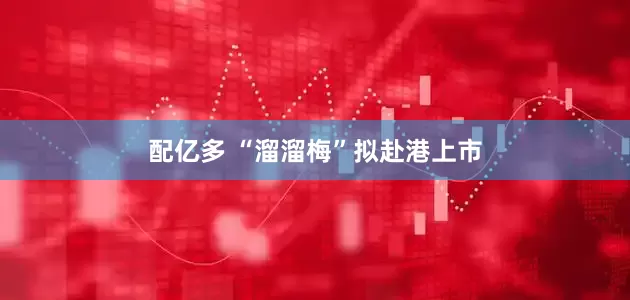 配亿多 “溜溜梅”拟赴港上市