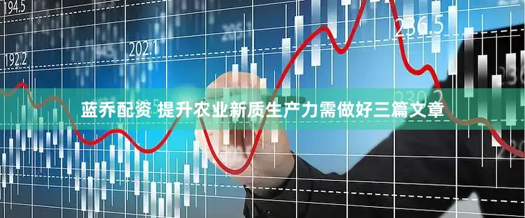 蓝乔配资 提升农业新质生产力需做好三篇文章